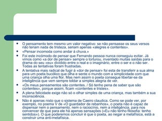 O pensamento tem mesmo um valor negativo: se não pensasse os seus versos não teriam nada de tristeza, seriam apenas «alegres e contentes». «Pensar incomoda como andar á chuva.» Foi este incómodo de pensar que Fernando pessoa nunca conseguiu evitar. Já vimos como «a dor de pensar» sempre o torturou, inventado muitas saídas para o drama do seu «eu» dividido entre o real e o imaginário, entre o ser e o não ser. Todas as tentativas foram frustradas. A tentativa mais radical de fugir á «dor de pensar» foi esta de transferir a sua alma para um poeta bucólico que olha e sente o mundo com a simplicidade com que uma criança olha uma flor. Mas nem assim o poeta consegue libertar-se da inteligência que vem sempre toldar a simples alegria de ver. «Os meus pensamentos são contentes. / Só tenho pena de saber que são contentes», porque assim, ficam «contentes e tristes». A plena felicidade exige não só o olhar simples de uma criança, mas também a sua inconsciência. Não é apenas nisto que o sistema de Caeiro claudica. Como se pode ver, por exemplo, no poema V de «O guardador de rebanhos», o poeta não é capaz de dispensar nem o pensamento, nem o raciocínio, nem a inteligência, para nos convencer de que para ele há apenas sensações («Eu não tenho filosofia: tenho sentidos»). O que poderemos concluir é que o poeta, ao negar a metafísica, está a construir uma anti-metafísica.  