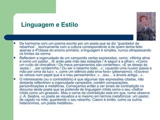 De harmonia com um poema escrito por um poeta que se diz “guardador de rebanhos” , teoricamente com a cultura correspondente à de quem tenha feito apenas a 4ªclasse do ensino primário, a linguagem é simples, nunca ultrapassando os limites da norma. Reflectem a ingenuidade de um camponês certas expressões, como: «Minha alma é como um pastor…/E anda pela mão das estações / A seguir e a olhar»; «Como um ruído de chocalhos / Os meus pensamentos são contentes»; «E se desejo às vezes / …ser cordeirinho / Ou ser o rebanho todo…»; »quando uma nuvem passa a mão por cima da luz»; «..corre um silêncio pela erva fora» (pleonasmo); «Escrevo os versos num papel que é o meu pensamento»; «…sou… a árvore antiga…». O interessante (ou o contraditório) é que algumas das expressões citadas, não obstante reflectirem a ingenuidade campestre, contêm comparações, personificações e metáforas. Começamos então a ver sinais de contradição no discurso deste poeta que se pretende de linguagem nítida como o seu «0olhar nítido como um girassol». Mas o cerne da contradição está em que, como observa J. A. Seabra, «o poeta se visualiza a si mesmo em termos metafóricos: um pastor, de cajado na mão; guardando o seu rebanho. Caeiro é então, como os outros heterónimos, um poeta metáfora». Linguagem e Estilo 