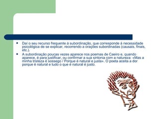 Daí o seu recurso frequente à subordinação, que corresponde à necessidade psicológica de se explicar, recorrendo a orações subordinadas (causais, finais, etc.). A subordinação poucas vezes aparece nos poemas de Caeiro e, quando aparece, é para justificar, ou confirmar a sua sintonia com a natureza: «Mas a minha tristeza é sossego / Porque é natural e justa». O poeta aceita a dor porque é natural e tudo o que é natural é justo. 