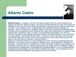 Alberto Caeiro   Alberto Caeiro , o «mestre», em torno do qual se determinam os outros heterónimos, nasceu em Abril de 1889 em Lisboa, mas viveu grande parte da sua vida numa quinta no Ribatejo onde viria a conhecer Álvaro de Campos. A sua educação cingiu-se à instrução primária, o que combina com a simplicidade e naturalidade de que ele próprio se reclama. Louro, de olhos azuis, estatura média, um pouco mais baixo que Ricardo Reis, é dotado de uma aparência muito diferente dos outros dois heterónimos. É também frágil, embora não o aparente muito, e morreu, precocemente (tuberculoso), em 1915. O mestre é aquele de cuja biografia menos se ocupou Fernando Pessoa. A sua vida foram os seus poemas, como disse Ricardo Reis: « A vida de Caeiro não pode narrar-se pois que não há nela mais de que narrar. Seus poemas são o que houve nele de vida. Em tudo o mais não houve incidentes, nem há história ». Aparece a Fernando Pessoa no dia 8 de Março de 1914, de forma aparentemente não planeada, numa altura em que o poeta se debatia com a necessidade de ultrapassar o paúlismo, o subjectivismo e o misticismo. É nesse momento conflituoso que aparece, de rompante, uma voz que se ri desses misticismos, que reage contra o ocultismo, nega o transcendental, defendendo a sinceridade da produção poética, um ser manifestamente apologista da simplicidade, da serenidade e nitidez das coisas, um ser dotado de uma natureza positivo-materialista e que rejeita doutrinas e filosofias.  