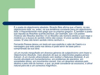 É o poeta do objectivismo absoluto. Ricardo Reis afirma que « Caeiro, no seu objectivismo total, ou, antes, na sua tendência constante para um objectivismo total, é frequentemente mais grego que os próprios gregos ». É também o poeta que repudia as filosofias quando escreve, por exemplo, que « Os poetas místicos são filósofos doentes / E os filósofos são homens doidos e que nega o mistério e o a busca do sentido íntimo das coisas: O único sentido íntimo das coisas / É elas não terem sentido íntimo nenhum. ». Fernando Pessoa deixou um texto em que explicita o valor de Caeiro e a mensagem que este poeta nos deixou e pode servir de base para a comprrensão da sua obra: « A um mundo mergulhado em diversos géneros de subjectivismo vem trazer o Objectivismo Absoluto, mais absoluto do que os objectivistas pagãos jamais tiveram. A um mundo ultracivilizado vem restituir a Natureza Absoluta. A um mundo afundado em humanitarismos, em problemas de operários, em sociedades éticas, em movimentos sociais, traz um desprezo absoluto pelo destino e pela vida do homem, o que, se pode considerar-se excessivo, é afinal natural para ele e um correctivo magnífico ».  