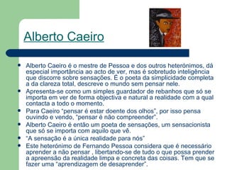 Alberto Caeiro   Alberto Caeiro é o mestre de Pessoa e dos outros heterónimos, dá especial importância ao acto de ver, mas é sobretudo inteligência que discorre sobre sensações. É o poeta da simplicidade completa a da clareza total, descreve o mundo sem pensar nele. Apresenta-se como um simples guardador de rebanhos que só se importa em ver de forma objectiva e natural a realidade com a qual contacta a todo o momento. Para Caeiro “pensar é estar doente dos olhos”, por isso pensa ouvindo e vendo, “pensar é não compreender”. Alberto Caeiro é então um poeta de sensações, um sensacionista que só se importa com aquilo que vê. “ A sensação é a única realidade para nós” Este heterónimo de Fernando Pessoa considera que é necessário aprender a não pensar , libertando-se de tudo o que possa prender a apreensão da realidade limpa e concreta das coisas. Tem que se fazer uma “aprendizagem de desaprender”. 