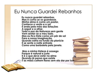 Eu Nunca Guardei Rebanhos  Eu nunca guardei rebanhos,    Mas é como se os guardasse.    Minha alma é como um pastor,    Conhece o vento e o sol    E anda pela mão das Estações     A seguir e a olhar.    Toda a paz da Natureza sem gente     Vem sentar-se a meu lado.    Mas eu fico triste como um pôr de sol     Para a nossa imaginação,    Quando esfria no fundo da planície     E se sente a noite entrada    Como uma borboleta pela janela.   Mas a minha tristeza é sossego    Porque é natural e justa    E é o que deve estar na alma    Quando já pensa que existe    E as mãos colhem flores sem ela dar por isso.    