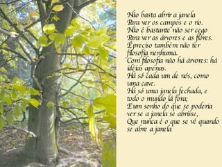 Não basta abrir a janela  Para ver os campos e o rio.  Não é bastante não ser cego  Para ver as árvores e as flores.  É preciso também não ter filosofia nenhuma.  Com filosofia não há árvores: há idéias apenas.  Há só cada um de nós, como uma cave.  Há só uma janela fechada, e todo o mundo lá fora;  E um sonho do que se poderia ver se a janela se abrisse,  Que nunca é o que se vê quando se abre a janela  