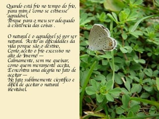 Quando está frio no tempo do frio, para mim é como se estivesse agradável,   Porque para o meu ser adequado à existência das coisas . O natural é o agradável só por ser natural.  Aceito as dificuldades da vida porque são o destino,   Como aceito o frio excessivo no alto do Inverno —   Calmamente, sem me queixar, como quem meramente aceita,   E encontra uma alegria no fato de aceitar —   No fato sublimemente científico e difícil de aceitar o natural inevitável.   