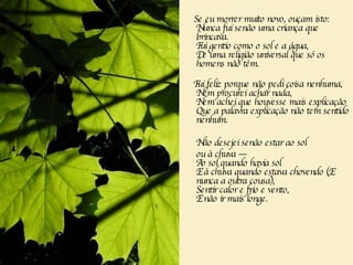 Se eu morrer muito novo, ouçam isto:  Nunca fui senão uma criança que brincava.  Fui gentio como o sol e a água,  De uma religião universal que só os homens não têm.  Fui feliz porque não pedi coisa nenhuma,  Nem procurei achar nada,  Nem achei que houvesse mais explicação  Que a palavra explicação não tem sentido nenhum.  Não desejei senão estar ao sol  ou à chuva —  Ao sol quando havia sol  E à chuva quando estava chovendo (E nunca a outra cousa),  Sentir calor e frio e vento,  E não ir mais longe.  