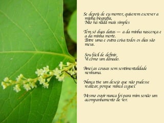 Se depois de eu morrer, quiserem escrever a minha biografia,   Não há nada mais simples  Tem só duas datas — a da minha nascença e a da minha morte.    Entre uma e outra coisa todos os dias são meus.  Sou fácil de definir.  Vi como um danado.  Amei as cousas sem sentimentalidade nenhuma.   Nunca tive um desejo que não pudesse realizar, porque nunca ceguei.   Mesmo ouvir nunca foi para mim senão um acompanhamento de ver.     
