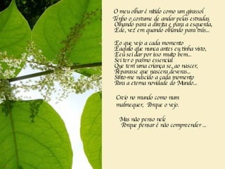 O meu olhar é nítido como um girassol Tenho o costume de andar pelas estradas   Olhando para a direita e para a esquerda,   E de, vez em quando olhando para trás...     E o que vejo a cada momento   É aquilo que nunca antes eu tinha visto,   E eu sei dar por isso muito bem...   Sei ter o pasmo essencial   Que tem uma criança se, ao nascer,   Reparasse que nascera deveras...   Sinto-me nascido a cada momento   Para a eterna novidade do Mundo...       Creio no mundo como num  malmequer,  Porque o vejo.   Mas não penso nele       Porque pensar é não compreender ...  