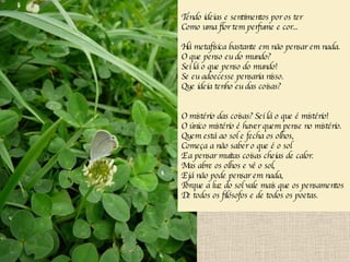 Tendo ideias e sentimentos por os ter Como uma flor tem perfume e cor... Há metafísica bastante em não pensar em nada. O que penso eu do mundo? Sei lá o que penso do mundo! Se eu adoecesse pensaria nisso. Que ideia tenho eu das coisas? O mistério das coisas? Sei lá o que é mistério! O único mistério é haver quem pense no mistério. Quem está ao sol e fecha os olhos, Começa a não saber o que é o sol E a pensar muitas coisas cheias de calor. Mas abre os olhos e vê o sol, E já não pode pensar em nada, Porque a luz do sol vale mais que os pensamentos De todos os filósofos e de todos os poetas. 