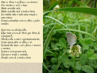 Mas se Deus é as flores e as árvores E os montes e sol e o luar, Então acredito nele, Então acredito nele a toda a hora, E a minha vida é toda uma oração e uma missa, E uma comunhão com os olhos e pelos ouvidos. E por isso eu obedeço-lhe, (Que mais sei eu de Deus que Deus de si próprio?), Obedeço-lhe a viver, espontaneamente, Como quem abre os olhos e vê, E chamo-lhe luar e sol e flores e árvores e montes, E amo-o sem pensar nele, E penso-o vendo e ouvindo, E ando com ele a toda a hora   