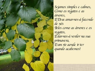 Sejamos simples e calmos, Como os regatos e as árvores, E Deus amar-nos-á fazendo de nós Belos como as árvores e os regatos, E dar-nos-á verdor na sua primavera, E um rio aonde ir ter quando acabemos!   