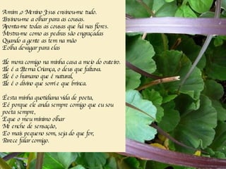 A  mim ,o Menino Jesus ensinou-me tudo. Ensinou-me a olhar para as cousas. Aponta-me todas as cousas que há nas flores. Mostra-me como as pedras são engraçadas Quando a gente as tem na mão E  olha devagar para elas   Ele mora comigo na minha casa a meio do outeiro. Ele é a Eterna Criança, o deus que faltava. Ele é o humano que é natural, Ele é o divino que sorri e que brinca. É esta minha quotidiana vida de poeta, E é porque ele anda sempre comigo que eu sou poeta sempre, E que o meu mínimo olhar Me enche de sensação, E o mais pequeno som, seja do que for, Parece falar comigo. 
