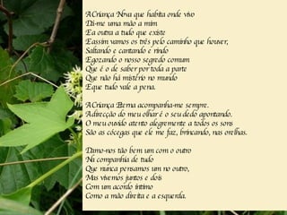 A Criança Nova que habita onde vivo Dá-me uma mão a mim E a outra a tudo que existe E assim vamos os três pelo caminho que houver, Saltando e cantando e rindo E gozando o nosso segredo comum Que é o de saber por toda a parte Que não há mistério no mundo E que tudo vale a pena. A Criança Eterna acompanha-me sempre. A direcção do meu olhar é o seu dedo apontando. O meu ouvido atento alegremente a todos os sons São as cócegas que ele me faz, brincando, nas orelhas. Damo-nos tão bem um com o outro Na companhia de tudo Que nunca pensamos um no outro, Mas vivemos juntos e dois Com um acordo íntimo Como a mão direita e a esquerda. 