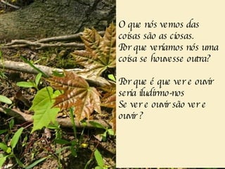 O que nós vemos das coisas são as ciosas. Por que veríamos nós uma coisa se houvesse outra? Por que é que ver e ouvir seria iludirmo-nos Se ver e ouvir são ver e ouvir  ? 