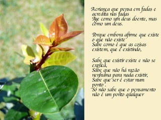 A criança que pensa em fadas e acredita nas fadas  Age como um deus doente, mas como um deus.       Porque embora afirme que existe o que não existe  Sabe como é que as coisas existem, que é existindo, Sabe que existir existe e não se explica,  Sabe que não há razão nenhuma para nada existir,  Sabe que ser é estar num ponto . Só não sabe que o pensamento não é um ponto qualquer 