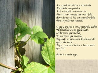 Se eu pudesse trincar a terra toda E sentir-lhe um paladar, Seria mais feliz um momento... Mas eu nem sempre quero ser feliz. É preciso ser de vez em quando infeliz Para se poder ser natural... O que é preciso é ser-se natural e calmo Na felicidade ou na infelicidade, Sentir como quem olha, Pensar como quem anda, E quando se vai morrer, lembrar-se de que o dia morre, E que o poente é belo e é bela a noite que fica... Assim é e assim seja... 