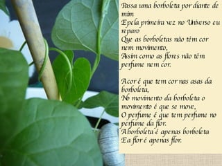 Passa uma borboleta por diante de mim E pela primeira vez no Universo eu reparo Que as borboletas não têm cor nem movimento, Assim como as flores não têm perfume nem cor. A cor é que tem cor nas asas da borboleta, No movimento da borboleta o movimento é que se move, O perfume é que tem perfume no perfume da flor. A borboleta é apenas borboleta E a flor é apenas flor. 