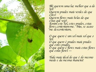 Ah! querem uma luz melhor que a do Sol!   Querem prados mais verdes do que estes!   Querem flores mais belas do que estas que vejo!   A mim este Sol, estes prados, estas flores contentam-me.  Mas, se acaso me descontentam,   O que quero é um sol mais sol que o Sol,   O que quero é prados mais prados que estes prados,   O que quero é flores mais estas flores que estas flores —   Tudo mais ideal do que é do mesmo modo e da mesma maneira!   