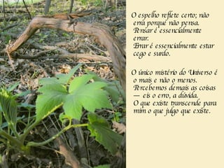 O espelho reflete certo; não erra porque não pensa.  Pensar é essencialmente errar.      Errar é essencialmente estar cego e surdo.  O único mistério do Universo é o mais e não o menos.    Percebemos demais as coisas — eis o erro, a dúvida.    O que existe transcende para mim o que julgo que existe.         