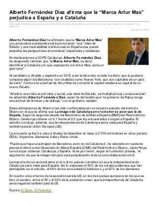 Alberto Fernández Díaz afirma que la “Marca Artur Mas”
perjudica a España y a Cataluña
http://www.albertofernandez diaz .com/alberto- fernandez - diaz - afirma- que- la- marca- artur- mas- perjudica- a- espana- y- a-
cataluna/
                                                                                                                       January 16, 2013



Albert o Fernández Díaz ha afirmado que la “Marca Art ur Mas”
y su propuesta soberanista está provocando “una “crisis de
Estado y una inestabilidad institucional en España que puede
perjudica las perspectivas económicas” españolas y catalanas.

En declaraciones a COPE Catalunya, Albert o Fernández Díaz
ha asegurado también que “la Marca Art ur Mas, es decir,
identificar a Cataluña y lo que representa con Artur Mas, sería un
gran error”.

Al candidato a Alcalde y aspirante en 2015 a ser la lista mas votada ha dicho que le gustaría
comparar algún día Barcelona “con ciudades como Nueva York, que son capitales de un país
sin serlo”, frente a la voluntad de Artur Mas de convertir la capital catalana en capital de un
nuevo Estado.

“Añadir a una crisis económica y social, una crisis de Estado, es multiplicar sus consecuencias”,
ha advertido Albert o Fernández Díaz, quien ha defendido que “el gobierno de Rajoy tenga
una actitud de firmeza y de diálogo” con el gobierno catalán.

Estas afirmaciones de Alberto han sido confirmadas por un reciente estudio del Instituto
Elcano en el que se afirma que La imagen de Cat alunya en el ext erior es peor que la de
España. Según la segunda oleada del Barómetro de la Marca España (BME) del Real Instituto
Elcano. Catalunya obtiene un 6,1 frente al 6,5 que los encuestados otorgan a España. El
estudio concluye, además, que la independencia de Catalunya sería mala para España y
también para la Unión Europea (UE).

La encuesta se llevó a cabo a finales de diciembre en base a 2.700 entrevistas en cinco países:
EEUU, Argentina, Alemania, Italia y Reino Unido.

“Puede que haya una imagen de Barcelona, pero no de Catalunya”, ha valorado en rueda de
prensa el director del Observatorio Marca España (OME) del Real Instituto Elcano, Javier Noya.
La nota que obtienen Catalunya y España “echa por tierra”, según la fundación privada, “el
argumento de que la imagen del país está perjudicando la de la comunidad autónoma”.

La mayoría de los encuestados en los cinco países coinciden en que la independencia de
Catalunya sería mala para España. Así lo expresan el 50% de los estadounidenses que han
participado en el estudio, el 64% de los encuestados británicos, y el 67% de los alemanes.

En cuanto a los efectos de la secesión para la UE, en los tres países europeos en los que se
hizo el sondeo, entre el 50 y el 52% de la población creen que la independencia de Cataluña
sería negativa también para la UE.

Fuente: El Diario, El Periódico
 