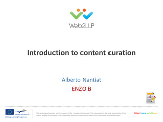 This project was financed with the support of the European Commission. This presentation is the sole responsibility of the
author and the Commission is not responsible for any use that may be made of the information contained therein.
http://www.web2llp.eu
Introduction to content curation
Alberto Nantiat
ENZO B
 