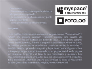Secciones  Los perfiles contienen dos secciones principales como: "Acerca de mí" y "Quién me gustaría conocer". También contiene una sección de "Intereses" y otra de "Detalles del Estilo de Vida" . El blog tiene campos como: Título, Entrada, Ánimo, Categoría y Escuchando Ahora (es decir, la canción que se estaba escuchando cuando se realizó la entrada). Y también tiene la opción de compartir y bajar fotos, donde eliges una foto o imagen principal que será mostrada en su página inicial, en la página de búsqueda de perfil y al lado de sus comentarios y mensajes. Los videos también pueden ser usados para ser vistos en su perfil o bajarlos. En la Sección de Detalles el usuario da a conocer su estilo de vida como su sexo (masculino o femenino), religión, orientación sexual. Desventajas: Personas que no conoces puede visitar tu MySpace si no es privado. La pagina tiene muchos usuarios y por lo tanto es muy lenta. Tiene posibilidad de meter un virus. 