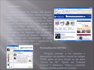 Comentarios  Debajo la Lista de Amigos del usuario (mostrada a modo de lista, donde el usuario elige a sus amigos principales) hay una sección de "Comentarios", donde se dejan recados o mensajes los cuales puede ser leídos por todos aquellos que visiten el Perfil. Aunque también existe la opción de sólo admitir los mensajes que el usuario apruebe. Cuando el Usuario elimine su cuenta todos sus comentarios en otros perfiles serán eliminados y aparecerá la leyenda de "El usuario no existe" Personalización (HTML)  MySpace permite a los usuarios a personalizar sus perfiles a través de códigos HTML (pero no Java Script) en las áreas "Acerca de Mí", "Quién me Gustaría Conocer" e "Intereses". Videos y contenido en flash también puede ser incluido. 