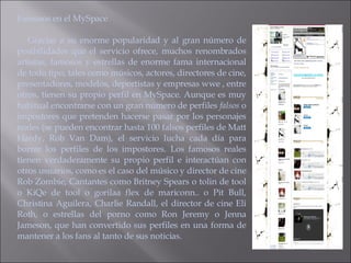 Famosos en el MySpace  Gracias a su enorme popularidad y al gran número de posibilidades que el servicio ofrece, muchos renombrados artistas, famosos y estrellas de enorme fama internacional de todo tipo, tales como músicos, actores, directores de cine, presentadores, modelos, deportistas y empresas wwe , entre otros, tienen su propio perfil en MySpace. Aunque es muy habitual encontrarse con un gran número de perfiles  falsos  o impostores que pretenden hacerse pasar por los personajes reales (se pueden encontrar hasta 100 falsos perfiles de Matt Hardy, Rob Van Dam), el servicio lucha cada día para borrar los perfiles de los impostores. Los famosos reales tienen verdaderamente su propio perfil e interactúan con otros usuarios, como es el caso del músico y director de cine Rob Zombie, Cantantes como Britney Spears o tolin de tool o KiQe de tool o gorilaa flex de mariconn.. o Pit Bull, Christina Aguilera, Charlie Randall, el director de cine Eli Roth, o estrellas del porno como Ron Jeremy o Jenna Jameson, que han convertido sus perfiles en una forma de mantener a los fans al tanto de sus noticias. 