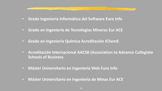 • Grado Ingeniería Informática del Software Euro Info
• Grado en Ingeniería de Tecnologias Mineras Eur ACE
• Grado en Ingeniería Química Acreditación IChemE
• Acreditación Internacional AACSB (Association to Advance Collegiate
Schools of Business
• Máster Universitario en Ingeniería Web Euro Info
• Máster Universitario en Ingeniería de Minas Eur ACE
13
 
