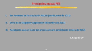 Principales etapas FEE
I. Ser miembro de la asociación AACSB (desde junio de 2011)
II. Envío de la Elegibility Application (diciembre de 2011)
III. Aceptación para el inicio del proceso de pre-acreditación (enero de 2012)
a. Carga de CV
19
 