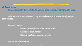 VI. Etapa actual
Implementación del iSER (hasta 5 años) para conseguir acreditación inicial
Informe anual indicando su progreso en la consecución de los objetivos
planificados
Temas a revisar:
Producción intelectual del profesorado
Encuestas al alumnado
Rúbrica evaluación competencias
Visitas anuales mentor
22
 