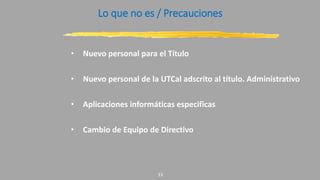 Lo que no es / Precauciones
• Nuevo personal para el Título
• Nuevo personal de la UTCal adscrito al título. Administrativo
• Aplicaciones informáticas especificas
• Cambio de Equipo de Directivo
33
 