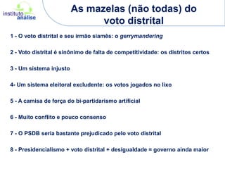 As mazelas (não todas) do voto distrital1 - O voto distrital e seu irmão siamês: o gerrymandering2 - Voto distrital é sinônimo de falta de competitividade: os distritos certos3 - Um sistema injusto4- Um sistema eleitoral excludente: os votos jogados no lixo5 - A camisa de força do bi-partidarismo artificial6 - Muito conflito e pouco consenso7 - O PSDB seria bastante prejudicado pelo voto distrital8 - Presidencialismo + voto distrital + desigualdade = governo ainda maior