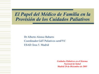 El Papel del Médico de Familia en la Provisión de los Cuidados Paliativos Dr Alberto Alonso Babarro Coordinador GdT Paliativos semFYC ESAD Área 5. Madrid Cuidados Paliativos en el Sistema Nacional de Salud Madrid 20 de Diciembre de 2005 
