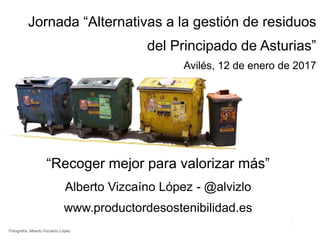 “Recoger mejor para valorizar más”
Alberto Vizcaíno López - @alvizlo
www.productordesostenibilidad.es
Jornada “Alternativas a la gestión de residuos
del Principado de Asturias”
Avilés, 12 de enero de 2017
Fotografía: Alberto Vizcaíno López
 