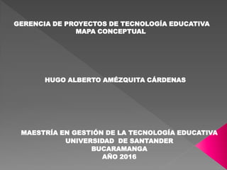 GERENCIA DE PROYECTOS DE TECNOLOGÍA EDUCATIVA
MAPA CONCEPTUAL
HUGO ALBERTO AMÉZQUITA CÁRDENAS
MAESTRÍA EN GESTIÓN DE LA TECNOLOGÍA EDUCATIVA
UNIVERSIDAD DE SANTANDER
BUCARAMANGA
AÑO 2016
 