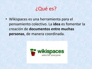 ¿Qué es?
• Wikispaces es una herramienta para el
pensamiento colectivo. La idea es fomentar la
creación de documentos entre muchas
personas, de manera coordinada.
