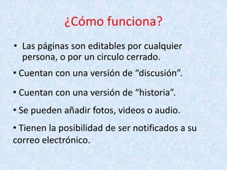 ¿Cómo funciona?
• Las páginas son editables por cualquier
persona, o por un circulo cerrado.
• Cuentan con una versión de “discusión”.
• Cuentan con una versión de “historia”.
• Se pueden añadir fotos, videos o audio.
• Tienen la posibilidad de ser notificados a su
correo electrónico.