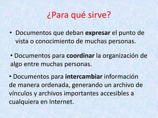 ¿Para qué sirve?
• Documentos que deban expresar el punto de
vista o conocimiento de muchas personas.
• Documentos para coordinar la organización de
algo entre muchas personas.
• Documentos para intercambiar información
de manera ordenada, generando un archivo de
vínculos y archivos importantes accesibles a
cualquiera en Internet.