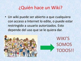 ¿Quién hace un Wiki?
• Un wiki puede ser abierto a que cualquiera
con acceso a Internet lo edite, o puede estar
restringido a usuario autorizados. Esto
depende del uso que se le quiera dar.
WIKI’S
SOMOS
TODOS!!