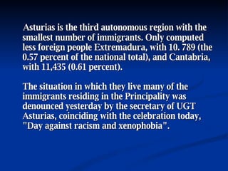 Asturias is the third autonomous region with the smallest number of immigrants. Only computed less foreign people Extremadura, with 10. 789 (the 0.57 percent of the national total), and Cantabria, with 11,435 (0.61 percent).  The situation in which they live many of the immigrants residing in the Principality was denounced yesterday by the secretary of UGT Asturias, coinciding with the celebration today, "Day against racism and xenophobia".  