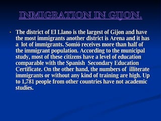 The district of El Llano is the largest of Gijon and have the most immigrants another district is Arena and it has a  lot of immigrants. Somió receives more than half of the immigrant population. According to the municipal study, most of these citizens have a level of education comparable with the Spanish  Secondary Education Certificate. On the other hand, the numbers of  illiterate  immigrants or without any kind of training are high. Up to 1,781 people from other countries have not academic studies. 