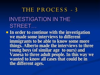 THE PROCESS - 3 INVESTIGATION IN THE STREET… In order to continue with the investigation we made some interviews to different immigrants to be able to know some more things. Alberto made the interviews to three young boys (of similar age  to ours) and Vanesa to three adult people. In this way we wanted to know all cases that could be in the different ages. 