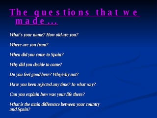 The questions that we made... What´s your name? How old are you? Where are you from? When did you come to Spain? Why did you decide to come? Do you feel good here? Why/why not? Have you been rejected any time? In what way? Can you explain how was your life there? What is the main difference between your country  and Spain? 