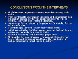 CONCLUSIONS FROM THE INTERVIEWS All of them come to Spain to earn some money because they really need it. When they travel to other country they leave all their families in their own country because they haven’t got enough money to come all together. Many want them to come in the future. In some cases they’re rejected by the people and for that they feel bad and uncomfortable. If they find a job they don’t usually receive much money. In their countries they don’t have enough money or food and these are  main causes that make them come to Spain. Ecuator is the country from which most people come. All think that the  main difference is the economical situation that there is between their countries and Spain. They don’t mind the posibble differences in the religion or the culture. 