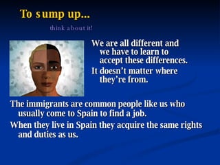 To sump up...   think about it! We are all different and we have to learn to accept these differences. It doesn’t matter where they’re from. The immigrants are common people like us who usually come to Spain to find a job. When they live in Spain they acquire the same rights and duties as us. 