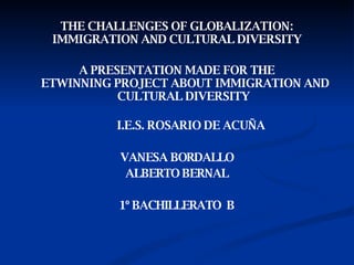THE CHALLENGES OF GLOBALIZATION: IMMIGRATION AND CULTURAL   DIVERSITY A PRESENTATION MADE FOR THE  ETWINNING PROJECT ABOUT IMMIGRATION AND CULTURAL DIVERSITY   I.E.S. ROSARIO DE ACUÑA VANESA BORDALLO ALBERTO BERNAL 1º BACHILLERATO  B 