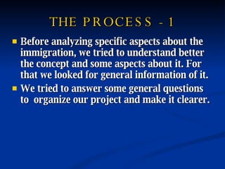 THE PROCESS - 1 Before analyzing specific aspects about the immigration, we tried to understand better the concept and some aspects about it. For that we looked for general information of it. We tried to answer some general questions to  organize our project and make it clearer. 