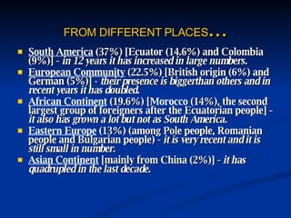 FROM DIFFERENT PLACES ... South America  (37%) [Ecuator (14.6%) and Colombia (9%)] -  in 12 years it has increased in large numbers. European Community  (22.5%) [British origin (6%) and German (5%)] -  their presence is biggerthan others and in recent years it has doubled. African Continent  (19.6%) [ Morocco  (14%), the second largest group of foreigners after the Ecuatorian people] -  it also has grown a lot but not as South America. Eastern Europe  (13%) (among Pole people, Romanian people and Bulgarian people) -  it is very recent and it is still small in number. Asian Continent  [mainly from China (2%)] -  it has quadrupled in the last decade. 