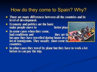 How do they come to Spain? Why? There are many differences between all the countries and its level of development.  Economy and politics are the basic  aspects that make people move to  better places.  In some cases when they come,  they arrive in bad conditions and  they are tired and weak because they have travelled during hours in a small boat with a lot of immigrants. They usually  must come back to their countries. In other cases they travel by plane but they have to work a lot before to can pay the trip. 